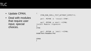 TLC
● Update CPAN.
● Deal with modules
that require user
input, special
choices.
(
CPAN_RUN_SHELL_TEST_WITHOUT_EXPECT=1;
perl -MCPAN -e 'install CPAN';
perl -MCPAN -e shell <<CPAN;
install Module::Signature
2
CPAN
AUTOMATED_TESTING=1; # avoid interactive prompt
perl -MCPAN -e 'shell <<CPAN;
install Term::Readline::Perl
CPAN
)
 
