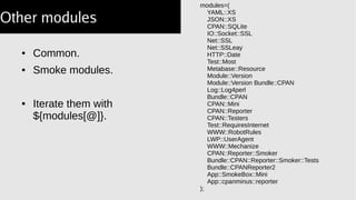 ● Common.
● Smoke modules.
● Iterate them with
${modules[@]}.
modules=(
YAML::XS
JSON::XS
CPAN::SQLite
IO::Socket::SSL
Net::SSL
Net::SSLeay
HTTP::Date
Test::Most
Metabase::Resource
Module::Version
Module::Version Bundle::CPAN
Log::Log4perl
Bundle::CPAN
CPAN::Mini
CPAN::Reporter
CPAN::Testers
Test::RequiresInternet
WWW::RobotRules
LWP::UserAgent
WWW::Mechanize
CPAN::Reporter::Smoker
Bundle::CPAN::Reporter::Smoker::Tests
Bundle::CPANReporter2
App::SmokeBox::Mini
App::cpanminus::reporter
);
Other modules
 