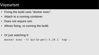 Voyeurism
● Fixing the build uses “docker exec”.
● Attach to a running container.
● Does not require ssh.
● Allows fixing, re-running the build.
● Or just watching it:
docker exec -it build-perl-5.24.1 'top';
 