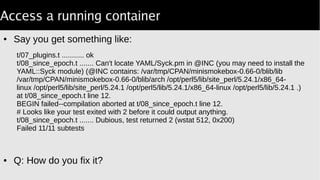 Access a running container
● Say you get something like:
● Q: How do you fix it?
t/07_plugins.t ........... ok
t/08_since_epoch.t ....... Can't locate YAML/Syck.pm in @INC (you may need to install the
YAML::Syck module) (@INC contains: /var/tmp/CPAN/minismokebox-0.66-0/blib/lib
/var/tmp/CPAN/minismokebox-0.66-0/blib/arch /opt/perl5/lib/site_perl/5.24.1/x86_64-
linux /opt/perl5/lib/site_perl/5.24.1 /opt/perl5/lib/5.24.1/x86_64-linux /opt/perl5/lib/5.24.1 .)
at t/08_since_epoch.t line 12.
BEGIN failed--compilation aborted at t/08_since_epoch.t line 12.
# Looks like your test exited with 2 before it could output anything.
t/08_since_epoch.t ....... Dubious, test returned 2 (wstat 512, 0x200)
Failed 11/11 subtests
 