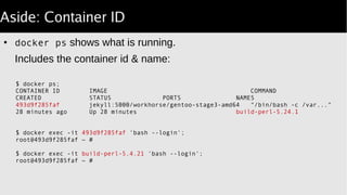 Aside: Container ID
●
docker ps shows what is running.
Includes the container id & name:
$ docker ps;
CONTAINER ID IMAGE COMMAND
CREATED STATUS PORTS NAMES
493d9f285faf jekyll:5000/workhorse/gentoo-stage3-amd64 "/bin/bash -c /var..."
28 minutes ago Up 28 minutes build-perl-5.24.1
# same result:
$ docker exec -it 493d9f285faf 'bash login';‑‑
root@493d9f285faf ~ #
$ docker exec -it build-perl-5.4.21 'bash login';‑‑
root@493d9f285faf ~ #
 