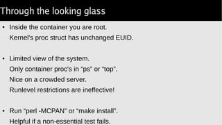 Through the looking glass
● Inside the container you are root.
Kernel's proc struct has unchanged EUID.
● Limited view of the system.
Only container proc's in “ps” or “top”.
Nice on a crowded server.
Runlevel restrictions are ineffective!
● Run “perl -MCPAN” or “make install”.
Helpful if a non-essential test fails.
 