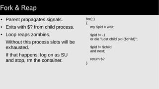 Zombie apocolypse
● Container startup command is process #1.
● When it dies the container exits.
● It has to reap all children.
Not a big issue for small, single-purpose containers.
Big problem for smoketests.
 