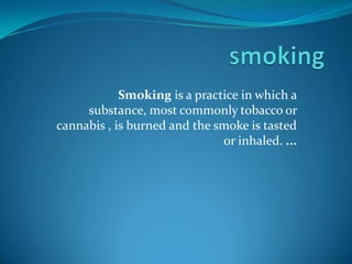 smoking Smoking is a practice in which a substance, most commonly tobacco or cannabis , is burned and the smoke is tasted or inhaled. ... 