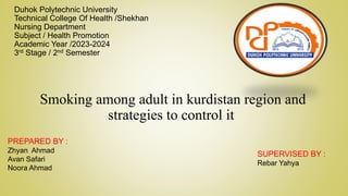 Duhok Polytechnic University
Technical College Of Health /Shekhan
Nursing Department
Subject / Health Promotion
Academic Year /2023-2024
3rd Stage / 2nd Semester
Smoking among adult in kurdistan region and
strategies to control it
PREPARED BY :
Zhyan Ahmad
Avan Safari
Noora Ahmad
SUPERVISED BY :
Rebar Yahya
 