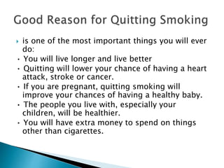  is one of the most important things you will ever
do:
• You will live longer and live better
• Quitting will lower your chance of having a heart
attack, stroke or cancer.
• If you are pregnant, quitting smoking will
improve your chances of having a healthy baby.
• The people you live with, especially your
children, will be healthier.
• You will have extra money to spend on things
other than cigarettes.
 