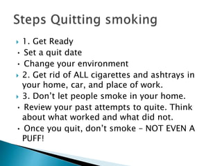  1. Get Ready
• Set a quit date
• Change your environment
 2. Get rid of ALL cigarettes and ashtrays in
your home, car, and place of work.
 3. Don’t let people smoke in your home.
• Review your past attempts to quite. Think
about what worked and what did not.
• Once you quit, don’t smoke – NOT EVEN A
PUFF!
 