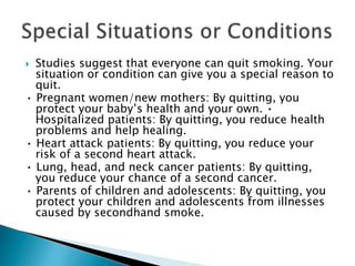  Studies suggest that everyone can quit smoking. Your
situation or condition can give you a special reason to
quit.
• Pregnant women/new mothers: By quitting, you
protect your baby’s health and your own. •
Hospitalized patients: By quitting, you reduce health
problems and help healing.
• Heart attack patients: By quitting, you reduce your
risk of a second heart attack.
• Lung, head, and neck cancer patients: By quitting,
you reduce your chance of a second cancer.
• Parents of children and adolescents: By quitting, you
protect your children and adolescents from illnesses
caused by secondhand smoke.
 