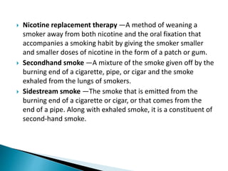  Nicotine replacement therapy —A method of weaning a
smoker away from both nicotine and the oral fixation that
accompanies a smoking habit by giving the smoker smaller
and smaller doses of nicotine in the form of a patch or gum.
 Secondhand smoke —A mixture of the smoke given off by the
burning end of a cigarette, pipe, or cigar and the smoke
exhaled from the lungs of smokers.
 Sidestream smoke —The smoke that is emitted from the
burning end of a cigarette or cigar, or that comes from the
end of a pipe. Along with exhaled smoke, it is a constituent of
second-hand smoke.
 