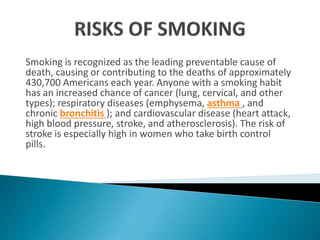 Smoking is recognized as the leading preventable cause of
death, causing or contributing to the deaths of approximately
430,700 Americans each year. Anyone with a smoking habit
has an increased chance of cancer (lung, cervical, and other
types); respiratory diseases (emphysema, asthma , and
chronic bronchitis ); and cardiovascular disease (heart attack,
high blood pressure, stroke, and atherosclerosis). The risk of
stroke is especially high in women who take birth control
pills.
 
