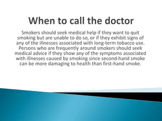 Smokers should seek medical help if they want to quit
smoking but are unable to do so, or if they exhibit signs of
any of the illnesses associated with long-term tobacco use.
Persons who are frequently around smokers should seek
medical advice if they show any of the symptoms associated
with illnesses caused by smoking since second-hand smoke
can be more damaging to health than first-hand smoke.
 
