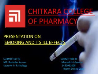 CHITKARA COLLEGE
OF PHARMACY
PRESENTATION ON
SMOKING AND ITS ILL EFFECTS
SUBMITTED TO SUBMITTED BY
MR. Ravinder kumar Meenakshi sharma
Lecturer in Pathology 1450951008
Pharm-D (IInd year)
 