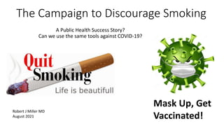 The Campaign to Discourage Smoking
A Public Health Success Story?
Can we use the same tools against COVID-19?
Mask Up, Get
Vaccinated!
Robert J Miller MD
August 2021
 