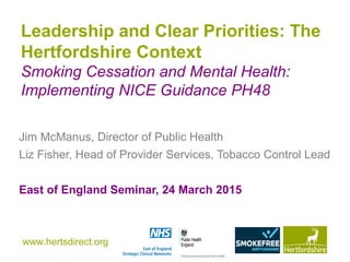 www.hertsdirect.org
Leadership and Clear Priorities: The
Hertfordshire Context
Smoking Cessation and Mental Health:
Implementing NICE Guidance PH48
Jim McManus, Director of Public Health
Liz Fisher, Head of Provider Services, Tobacco Control Lead
East of England Seminar, 24 March 2015
 