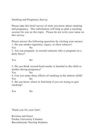 Smoking and Pregnancy Survey
Please take this brief survey of what you know about smoking
and pregnancy. This information will help us plan a teaching
session for you on this topic. Please do not write your name on
this survey.
Please answer the following questions by circling your answer.
1. Do you smoke cigarettes, cigars, or chew tobacco?
Yes No
2. Are you pregnant, or around someone who is pregnant on a
daily basis?
Yes No
3. Do you think second-hand smoke is harmful to the child or
mother during pregnancy?
Yes No
4. Can you name three effects of smoking in the unborn child?
Yes No
5. Do you know where to find help if you are trying to quit
smoking?
Yes No
Thank you for your time!
Kristina and Grace
Purdue University Calumet
Baccalaureate Nursing Students
 