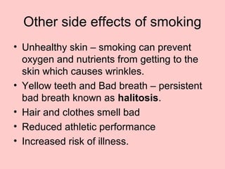 Other side effects of smoking
• Unhealthy skin – smoking can prevent
oxygen and nutrients from getting to the
skin which causes wrinkles.
• Yellow teeth and Bad breath – persistent
bad breath known as halitosis.
• Hair and clothes smell bad
• Reduced athletic performance
• Increased risk of illness.
 