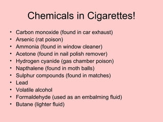 Chemicals in Cigarettes!
• Carbon monoxide (found in car exhaust)
• Arsenic (rat poison)
• Ammonia (found in window cleaner)
• Acetone (found in nail polish remover)
• Hydrogen cyanide (gas chamber poison)
• Napthalene (found in moth balls)
• Sulphur compounds (found in matches)
• Lead
• Volatile alcohol
• Formaldehyde (used as an embalming fluid)
• Butane (lighter fluid)
 