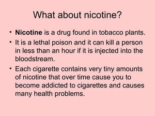 What about nicotine?
• Nicotine is a drug found in tobacco plants.
• It is a lethal poison and it can kill a person
in less than an hour if it is injected into the
bloodstream.
• Each cigarette contains very tiny amounts
of nicotine that over time cause you to
become addicted to cigarettes and causes
many health problems.
 