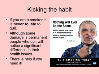 Kicking the habit
• If you are a smoker it
is never to late to
quit.
• Although some
damage is permanent
people who quit will
notice a significant
difference in their
health issues.
• There is help if you
need it!
 