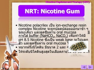 Nicotine polacrilex  เป็น  ion-exchange resin complex  N icotine  จะถูกปลดปล่อยออกมาช้า ๆ ขณะเคี้ยว และดูดซึมผ่าน  oral mucosa  มีการใส่  buffer (NaHCO 3 , NaCO 3 )   เพื่อทำให้มี  pH 8.5 Nicotine  ซึ่งเป็น  weak base   จะไม่แตกตัว และดูดซึมผ่าน  oral mucosa  ได้ดี หมากฝรั่งนิโคติน มีขนาด  2  และ  4  mg ให้ระดับนิโคตินสูงสุดในเลือดภายใน  15-30  นาที  Nicotine Replacement Therapy (NRT) 