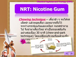 Chewing technique   --  เคี้ยวช้า ๆ จนได้รสเผ็ดซ่า แล้วหยุดเคี้ยว อมหมากฝรั่งไว้ระหว่างกระพุ้งแก้มและเหงือก จนรสซ่าหายไป จึงนำมาเคี้ยวใหม่ ทำเป็นระยะสลับกัน อย่างต่อเนื่อง  30  นาที  (chew-and-park technique)  โดยเปลี่ยนบริเวณที่อมด้วยเพื่อลดการระคายเคืองเยื่อบุช่องปาก เทคนิคการเคี้ยวเช่นนี้ จะให้การดูดซึมช้าแต่คงที่ Nicotine Replacement Therapy (NRT) 