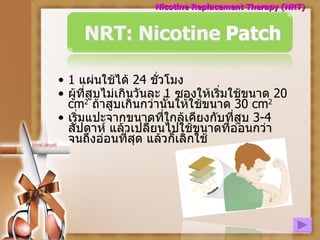 1  แผ่นใช้ได้   24  ชั่วโมง ผู้ที่สูบไม่เกินวันละ   1  ซองให้เริ่มใช้ขนาด   20  cm 2   ถ้าสูบเกินกว่านั้นให้ใช้ขนาด   30  cm 2 เริ่มแปะจากขนาดที่ใกล้เคียงกับที่สูบ  3-4  สัปดาห์ แล้วเปลี่ยนไปใช้ขนาดที่อ่อนกว่า จนถึงอ่อนที่สุด แล้วก็เลิกใช้ Nicotine Replacement Therapy (NRT) 