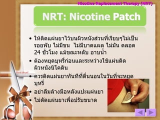 ให้ติดแผ่นยาไว้บนผิวหนังส่วนที่เรียบๆไม่เป็นรอยพับ ไม่มีขน  ไม่มีบาดแผล ไม่มัน ตลอด  24  ชั่วโมง แม้ขณะหลับ อาบน้ำ ต้องหยุดบุหรี่ก่อนและระหว่างใช้แผ่นติดผิวหนังนิโคติน ควรติดแผ่นยาทันทีที่ตื่นนอนในวันที่จะหยุดบุหรี่ อย่าลืมล้างมือหลังแปะแผ่นยา ไม่ตัดแผ่นยาเพื่อปรับขนาด Nicotine Replacement Therapy (NRT) 