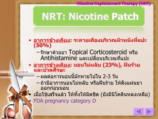อาการข้างเคียง :  ระคายเคืองบริเวณผิวหนังที่แปะ  (50%)  รักษาด้วยยา  Topical Corticosteroid  หรือ   Antihistamine  และเปลี่ยนบริเวณที่แปะ   อาการข้างเคียง :  นอนไม่หลับ   (23%),   ฝันร้าย   และปวดศีรษะ   ผลต่อการนอนนี้มักหายไปใน  2-3  วัน ถ้ามีอาการนอนไม่หลับ หรือฝันร้าย ให้ดึงแผ่นยาออกก่อนนอน เมื่อใช้เสร็จแล้ว ให้ทิ้งให้มิดชิด  ( ยังมีนิโคตินหลงเหลือ ) FDA pregnancy category D Nicotine Replacement Therapy (NRT) 