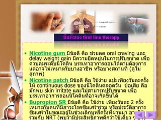 Nicotine gum  มีข้อดี คือ ช่วยลด  oral craving   และ  delay weight gain  มีความยืดหยุ่นในการปรับขนาด เพื่อควบคุมระดับนิโคติน บรรเทาอาการถอนได้ตามต้องการ แต่อาจไม่เหมาะกับบางอาชีพ หรือบางสถานที่  ( ดูไม่สุภาพ ) Nicotine patch  มีข้อดี คือ ใช้ง่าย แปะเพียงวันละครั้ง ให้  continuous dose  ของนิโคตินตลอดวัน  ข้อเสีย คือ มักพบ  skin irritate  และไม่สามารถปรับขนาด เพื่อบรรเทาอาการถอนนิโคตินที่อาจเกิดขึ้นได้ Bupropion SR  มีข้อดี คือ ใช้ง่าย เพียงวันละ  2  ครั้ง เหมาะกับคนที่มีภาวะโรคซึมเศร้าร่วม หรือประวัติอาการซึมเศร้าในขณะอยู่ในช่วงเลิกบุหรี่ครั้งที่ผ่านมา อาจใช้ร่วมกับ  NRT  ( พบว่ามีประสิทธิภาพดีกว่าใช้เดี่ยว ๆ บ้างเล็กน้อย )  ข้อเสีย คือ นอนไม่หลับ และชัก  (rare) 