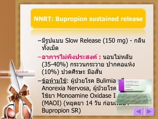 มีรูปแบบ  Slow Release (150 mg) -  กลืนทั้งเม็ด อาการไม่พึงประสงค์   :  นอนไม่หลับ  (35-40%)  กระวนกระวาย ปากคอแห้ง  (10%)  ปวดศีรษะ มือสั่น ข้อห้ามใช้ :  ผู้ป่วยโรค   Bulimia  หรือ   Anorexia Nervosa ,  ผู้ป่วยโรคลมชัก ,  ผู้ที่ใช้ยา   Monoamine Oxidase Inhibitor (MAOI)  ( หยุดยา  14  วัน ก่อนเริ่มยา   Bupropion SR) 