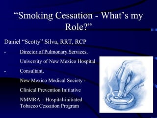 “Smoking Cessation - What’s my
               Role?”
Daniel “Scotty” Silva, RRT, RCP
-    Director of Pulmonary Services,
     University of New Mexico Hospital
-    Consultant,
     New Mexico Medical Society -
     Clinical Prevention Initiative
     NMMRA – Hospital-initiated
     Tobacco Cessation Program
 