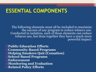 ESSENTIAL COMPONENTS
The following elements must all be included to maximize
the success of any program to reduce tobacco use.
Conducted in isolation, each of these elements can reduce
tobacco use, but done together they have a much more
powerful impact:
Public Education Efforts
Community-Based Programs
Helping Smokers Quit (Cessation)
School-Based Programs
Enforcement
Monitoring and Evaluation
Related Policy Efforts

 