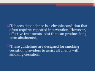 Tobacco dependence is a chronic condition that
often requires repeated intervention. However,
effective treatments exist that can produce longterm abstinence.
These guidelines are designed for smoking
cessation providers to assist all clients with
smoking cessation.

 