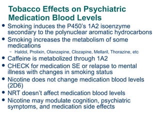 Tobacco Effects on Psychiatric
Medication Blood Levels
 Smoking

induces the P450’s 1A2 isoenzyme
secondary to the polynuclear aromatic hydrocarbons
 Smoking increases the metabolism of some
medications
–

Haldol, Prolixin, Olanzapine, Clozapine, Mellaril, Thorazine, etc

 Caffeine

is metabolized through 1A2
 CHECK for medication SE or relapse to mental
illness with changes in smoking status
 Nicotine does not change medication blood levels
(2D6)
 NRT doesn’t affect medication blood levels
 Nicotine may modulate cognition, psychiatric
symptoms, and medication side effects
28

 