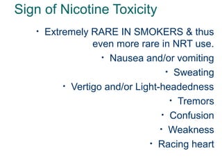 Sign of Nicotine Toxicity
•

33

Extremely RARE IN SMOKERS & thus
even more rare in NRT use.
• Nausea and/or vomiting
• Sweating
• Vertigo and/or Light-headedness
• Tremors
• Confusion
• Weakness
• Racing heart

 