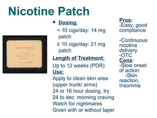 Nicotine Patch
Dosing:
< 10 cigs/day: 14 mg
patch
≥ 10 cigs/day: 21 mg
patch
Length of Treatment:
Up to 12 weeks (PDR)
Use:
Apply to clean skin area
(upper trunk/ arms)
24 or 16 hour dosing, try
24 to dec. morning craving
Watch for nightmares
Given with or without taper


34

Pros:
-Easy, good
compliance
-Continuous
nicotine
delivery
-OTC
Cons:
-Slow onset
of action
-Skin
reaction,
Insomnia

 