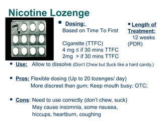 Nicotine Lozenge
 Dosing:
Based on Time To First



Length

of
Treatment:
12 weeks
(PDR)

Cigarette (TTFC)
4 mg ≤ if 30 mins TTFC
2mg > if 30 mins TTFC
Use: Allow to dissolve (Don’t Chew but Suck like a hard candy.)



Pros: Flexible dosing (Up to 20 lozenges/ day)
More discreet than gum; Keep mouth busy; OTC;



Cons: Need to use correctly (don’t chew, suck)
May cause insomnia, some nausea,
hiccups, heartburn, coughing

37

 