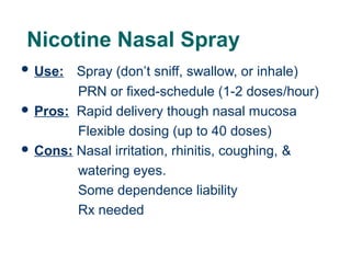 Nicotine Nasal Spray
 Use:

Spray (don’t sniff, swallow, or inhale)
PRN or fixed-schedule (1-2 doses/hour)
 Pros: Rapid delivery though nasal mucosa
Flexible dosing (up to 40 doses)
 Cons: Nasal irritation, rhinitis, coughing, &
watering eyes.
Some dependence liability
Rx needed
39

 