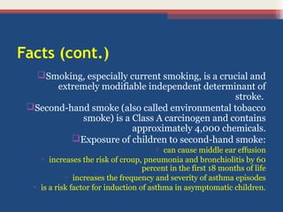Facts (cont.)
Smoking, especially current smoking, is a crucial and
extremely modifiable independent determinant of
stroke.
Second-hand smoke (also called environmental tobacco
smoke) is a Class A carcinogen and contains
approximately 4,000 chemicals.
Exposure of children to second-hand smoke:
▫ can cause middle ear effusion
▫ increases the risk of croup, pneumonia and bronchiolitis by 60
percent in the first 18 months of life
▫ increases the frequency and severity of asthma episodes
▫ is a risk factor for induction of asthma in asymptomatic children.

 