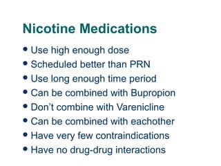 Nicotine Medications
 Use

40

high enough dose
 Scheduled better than PRN
 Use long enough time period
 Can be combined with Bupropion
 Don’t combine with Varenicline
 Can be combined with eachother
 Have very few contraindications
 Have no drug-drug interactions

 