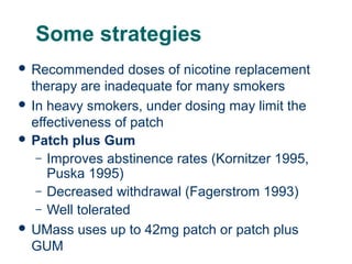 Some strategies
 Recommended

doses of nicotine replacement
therapy are inadequate for many smokers
 In heavy smokers, under dosing may limit the
effectiveness of patch
 Patch plus Gum
– Improves abstinence rates (Kornitzer 1995,
Puska 1995)
– Decreased withdrawal (Fagerstrom 1993)
– Well tolerated
 UMass uses up to 42mg patch or patch plus
43 GUM

 