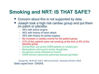 Smoking and NRT: IS THAT SAFE?



Concern about this is not supported by data.
Joseph took a high risk cardiac group and put them
on patch or placebo.
–
–
–
–
–
–
–
–
–

49% with active angina
40% with history of heart attack
35% with history of cardiac bypass
No increase in cardiac events for the patient group
21% of the patients were not smoking at the end vs 9% of the
placebo group.
Jiminez-Ruiz put severe COPD patients on nicotine gum
Most patients continued to smoke, though less.
No adverse events attributed to nicotine.
COPD (chronic obstructive pulmonary disease) got better

(Joseph AM. NEJM 335:1792-8, 1996 & Jiminez-Ruiz.
Slide copied from OASAS.

46

Respiration 69:452-6, 2002 )

 