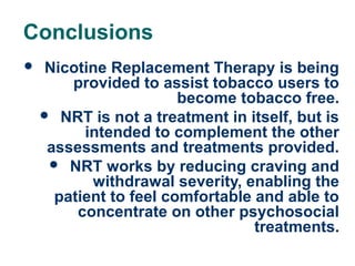 Conclusions


47

Nicotine Replacement Therapy is being
provided to assist tobacco users to
become tobacco free.
 NRT is not a treatment in itself, but is
intended to complement the other
assessments and treatments provided.
 NRT works by reducing craving and
withdrawal severity, enabling the
patient to feel comfortable and able to
concentrate on other psychosocial
treatments.

 