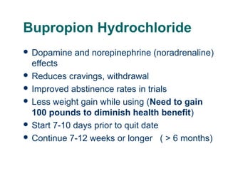 Bupropion Hydrochloride
 Dopamine

and norepinephrine (noradrenaline)

effects
 Reduces cravings, withdrawal
 Improved abstinence rates in trials
 Less weight gain while using (Need to gain
100 pounds to diminish health benefit)
 Start 7-10 days prior to quit date
 Continue 7-12 weeks or longer ( > 6 months)
49

 