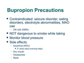 Bupropion Precautions
 Contraindicated:

seizure disorder, eating
disorders, electrolyte abnormalities, MAO
use
–

OK with SSRIs

 NOT

dangerous to smoke while taking
 Monitor blood pressure
 Side effects:
–

Insomnia (40%)


–
–

50

–

2nd dose early evening helps

Dry mouth
Headaches
Rash

 