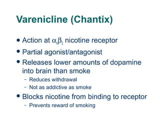 Varenicline (Chantix)
 Action

at α4β2 nicotine receptor

 Partial

agonist/antagonist
 Releases lower amounts of dopamine
into brain than smoke
–
–

Reduces withdrawal
Not as addictive as smoke

 Blocks
–

nicotine from binding to receptor

Prevents reward of smoking

 