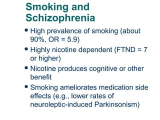 Smoking and
Schizophrenia
 High

prevalence of smoking (about
90%, OR = 5.9)
 Highly nicotine dependent (FTND = 7
or higher)
 Nicotine produces cognitive or other
benefit
 Smoking ameliorates medication side
effects (e.g., lower rates of
neuroleptic-induced Parkinsonism)
57

 