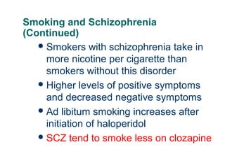 Smoking and Schizophrenia
(Continued)
 Smokers with schizophrenia take in
more nicotine per cigarette than
smokers without this disorder
 Higher levels of positive symptoms
and decreased negative symptoms
 Ad libitum smoking increases after
initiation of haloperidol
 SCZ tend to smoke less on clozapine
58

 