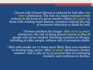 Excess risk of heart disease is reduced by half after one
year’s abstinence. The risk of a major coronary event
reduces to the level of a never smoker within five years. In
those with existing heart disease, cessation reduces the risk
of recurrent infarction or death by half.
Former smokers live longer: after 10 to 15 years’
abstinence, the risk of dying almost returns to that of
people who never smoked. Smoking cessation at all ages,
including in older people, reduces risk of premature death.
Men who smoke are 17 times more likely than non-smokers
to develop lung cancer. After 10 years’ abstinence, former
smokers’ risk is only 30 to 50 percent that of continuing
smokers, and continues to decline.

 