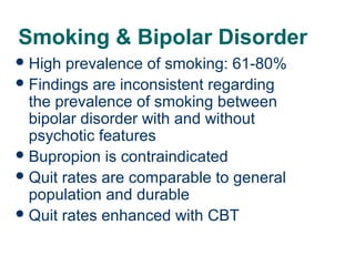 Smoking & Bipolar Disorder
 High

prevalence of smoking: 61-80%
 Findings are inconsistent regarding
the prevalence of smoking between
bipolar disorder with and without
psychotic features
 Bupropion is contraindicated
 Quit rates are comparable to general
population and durable
 Quit rates enhanced with CBT
60

 